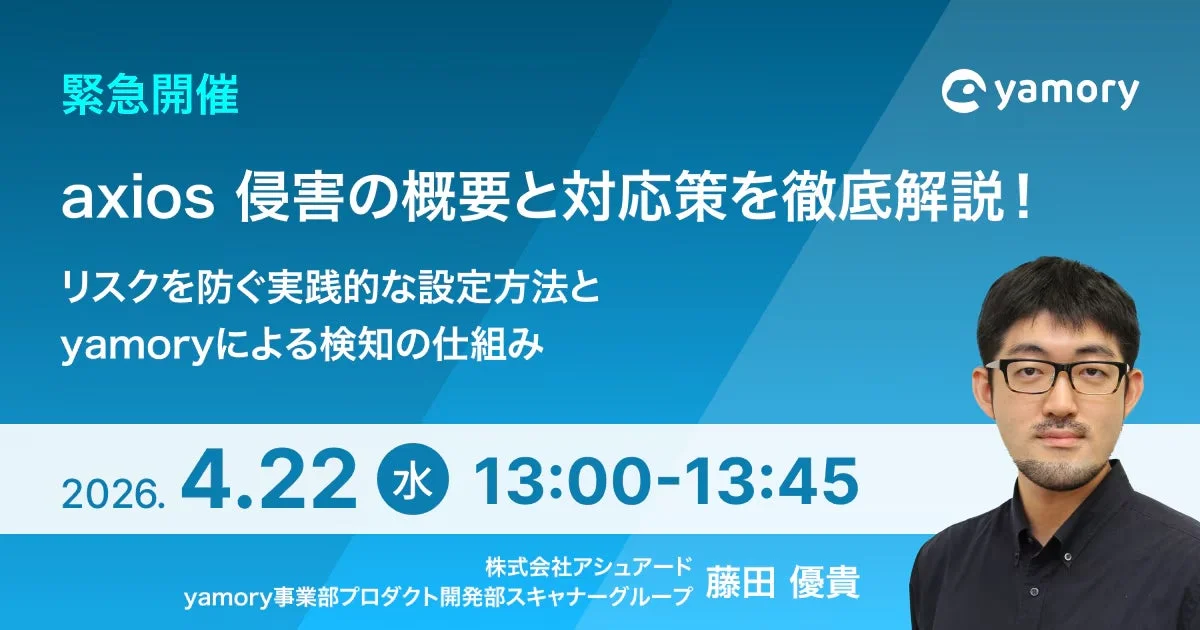 緊急開催 yamory axios 侵害の概要と対応策を徹底解説！ リスクを防ぐ実践的な設定方法とyamoryによる検知の仕組み 2026.4.22 水 13:00-13:45 株式会社アシュアード yamory事業部 プロダクト開発部 スキャナーグループ 藤田 優貴